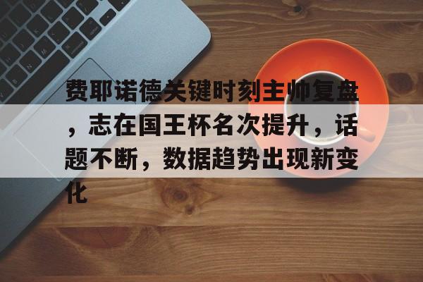 九游官方服务费耶诺德关键时刻主帅复盘，志在国王杯名次提升，话题不断，数据趋势出现新变化的简单介绍